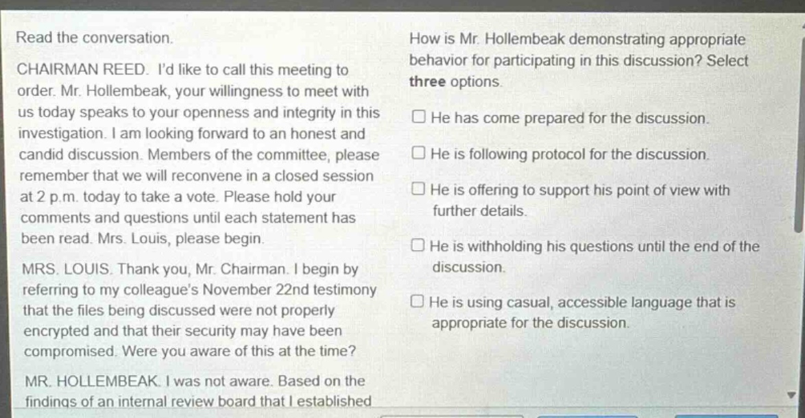 read the conversation. chairman reed. id like to call this meeting to order. mr. hollembeak, your willingness to meet with us today speaks to your openness and integrity in this investigation. i am looking forward to an honest and candid discussion. members of the committee, please remember that we will reconvene in a closed session at 2 p.m. today to take a vote. please hold your comments and questions until each statement has been read. mrs. louis, please begin. mrs. louis. thank you, mr. chairman. i begin by referring to my colleagues november 22nd testimony that the files being discussed were not properly encrypted and that their security may have been compromised. were you aware of this at the time? mr. hollembeak. i was not aware. based on the findings of an internal review board that i established how is mr. hollembeak demonstrating appropriate behavior for participating in this discussion? select three options. he has come prepared for the discussion. he is following protocol for the discussion. he is offering to support his point of view with further details. he is withholding his questions until the end of the discussion. he is using casual, accessible language that is appropriate for the discussion.