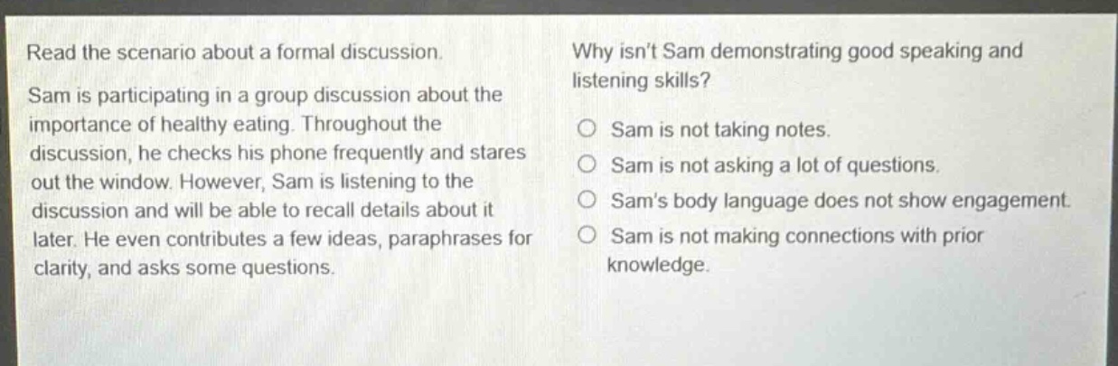 read the scenario about a formal discussion. sam is participating in a group discussion about the importance of healthy eating. throughout the discussion, he checks his phone frequently and stares out the window. however, sam is listening to the discussion and will be able to recall details about it later. he even contributes a few ideas, paraphrases for clarity, and asks some questions. why isnt sam demonstrating good speaking and listening skills? sam is not taking notes. sam is not asking a lot of questions. sams body language does not show engagement. sam is not making connections with prior knowledge.