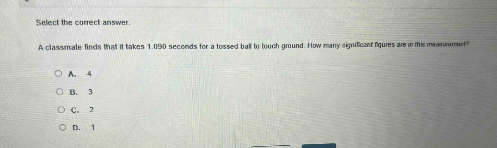 select the correct answer. a classmate finds that it takes 1.090 seconds for a tossed ball to touch ground. how many significant figures are in this measurement? a. 4 b. 3 c. 2 d. 1
