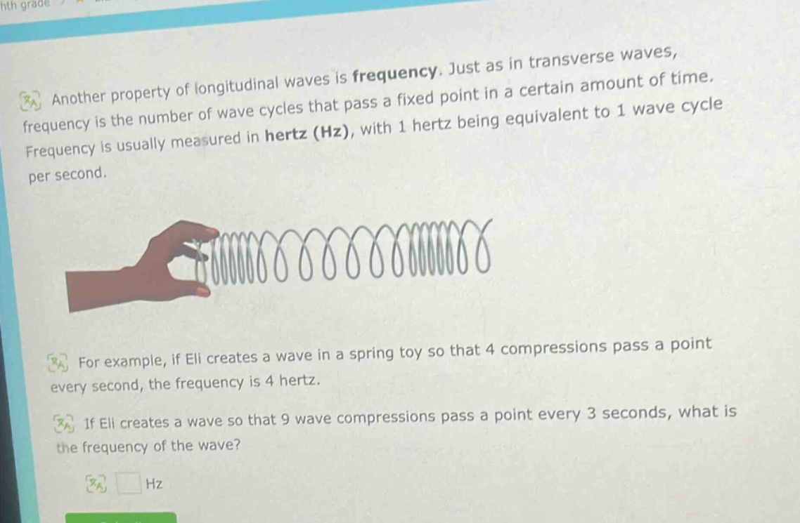 another property of longitudinal waves is frequency. just as in transverse waves, frequency is the number of wave cycles that pass a fixed point in a certain amount of time. frequency is usually measured in hertz (hz), with 1 hertz being equivalent to 1 wave cycle per second. for example, if eli creates a wave in a spring toy so that 4 compressions pass a point every second, the frequency is 4 hertz. if eli creates a wave so that 9 wave compressions pass a point every 3 seconds, what is the frequency of the wave? hz