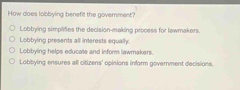 how does lobbying benefit the government? lobbying simplifies the decision - making process for lawmakers. lobbying presents all interests equally. lobbying helps educate and inform lawmakers. lobbying ensures all citizens’ opinions inform government decisions.