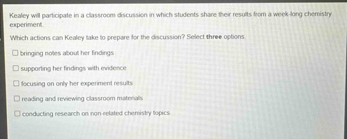 kealey will participate in a classroom discussion in which students share their results from a week - long chemistry experiment. which actions can kealey take to prepare for the discussion? select three options. bringing notes about her findings supporting her findings with evidence focusing on only her experiment results reading and reviewing classroom materials conducting research on non - related chemistry topics