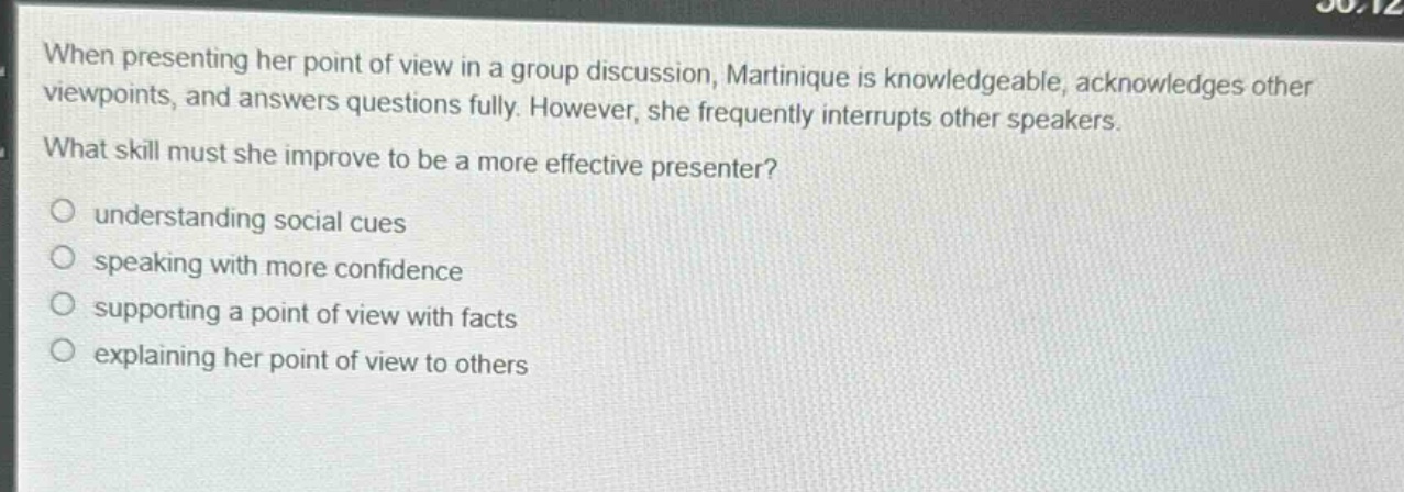 when presenting her point of view in a group discussion, martinique is knowledgeable, acknowledges other viewpoints, and answers questions fully. however, she frequently interrupts other speakers. what skill must she improve to be a more effective presenter? understanding social cues speaking with more confidence supporting a point of view with facts explaining her point of view to others