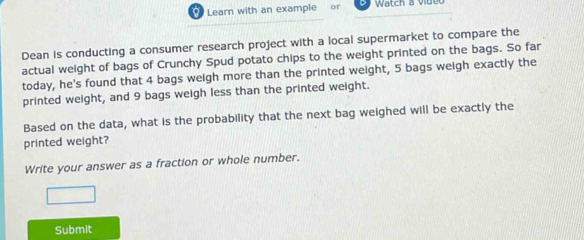 dean is conducting a consumer research project with a local supermarket to compare the actual weight of bags of crunchy spud potato chips to the weight printed on the bags. so far today, hes found that 4 bags weigh more than the printed weight, 5 bags weigh exactly the printed weight, and 9 bags weigh less than the printed weight. based on the data, what is the probability that the next bag weighed will be exactly the printed weight? write your answer as a fraction or whole number.