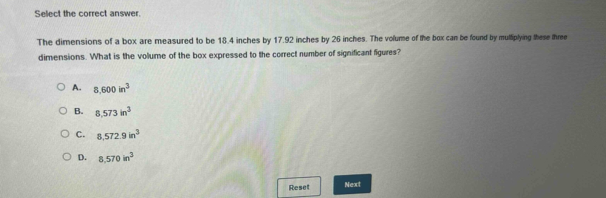 select the correct answer. the dimensions of a box are measured to be 18.4 inches by 17.92 inches by 26 inches. the volume of the box can be found by multiplying these three dimensions. what is the volume of the box expressed to the correct number of significant figures? a. 8,600 in³ b. 8,573 in³ c. 8,572.9 in³ d. 8,570 in³