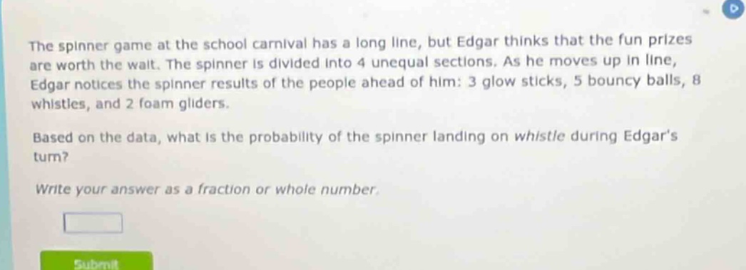 the spinner game at the school carnival has a long line, but edgar thinks that the fun prizes are worth the wait. the spinner is divided into 4 unequal sections. as he moves up in line, edgar notices the spinner results of the people ahead of him: 3 glow sticks, 5 bouncy balls, 8 whistles, and 2 foam gliders. based on the data, what is the probability of the spinner landing on whistle during edgars turn? write your answer as a fraction or whole number.