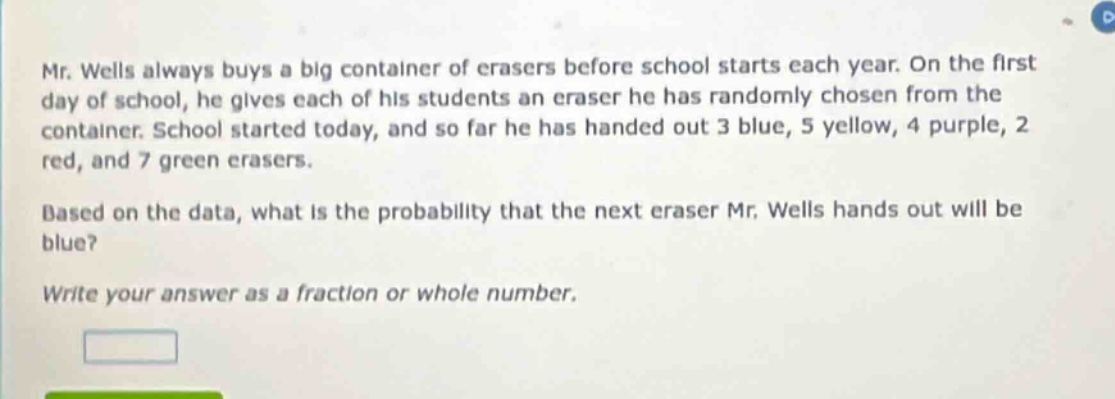 mr. wells always buys a big container of erasers before school starts each year. on the first day of school, he gives each of his students an eraser he has randomly chosen from the container. school started today, and so far he has handed out 3 blue, 5 yellow, 4 purple, 2 red, and 7 green erasers. based on the data, what is the probability that the next eraser mr. wells hands out will be blue? write your answer as a fraction or whole number.
