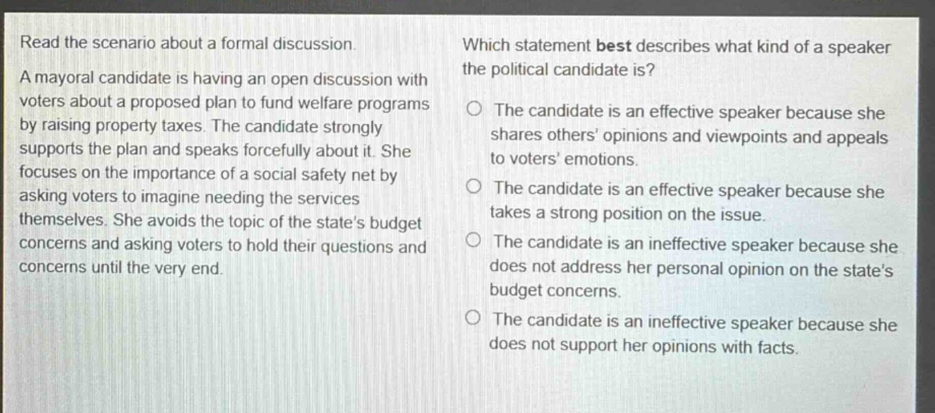 read the scenario about a formal discussion. a mayoral candidate is having an open discussion with voters about a proposed plan to fund welfare programs by raising property taxes. the candidate strongly supports the plan and speaks forcefully about it. she focuses on the importance of a social safety net by asking voters to imagine needing the services themselves. she avoids the topic of the states budget concerns and asking voters to hold their questions and concerns until the very end. which statement best describes what kind of a speaker the political candidate is? the candidate is an effective speaker because she shares others opinions and viewpoints and appeals to voters emotions. the candidate is an effective speaker because she takes a strong position on the issue. the candidate is an ineffective speaker because she does not address her personal opinion on the states budget concerns. the candidate is an ineffective speaker because she does not support her opinions with facts.
