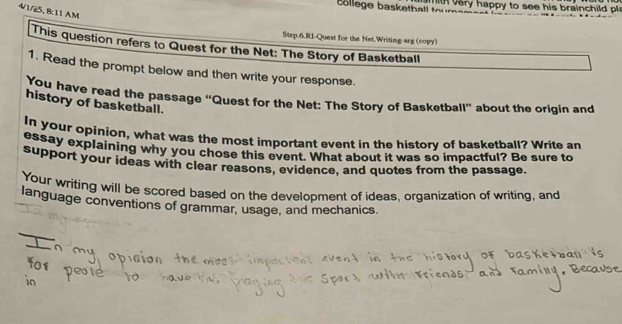this question refers to quest for the net: the story of basketball\n1. read the prompt below and then write your response.\nyou have read the passage “quest for the net: the story of basketball” about the origin and history of basketball.\nin your opinion, what was the most important event in the history of basketball? write an essay explaining why you chose this event. what about it was so impactful? be sure to support your ideas with clear reasons, evidence, and quotes from the passage.\nyour writing will be scored based on the development of ideas, organization of writing, and language conventions of grammar, usage, and mechanics.\nin my opinion the most - impactful event in the history of basketball is for people to have fun playing this sport with friends and family. because in