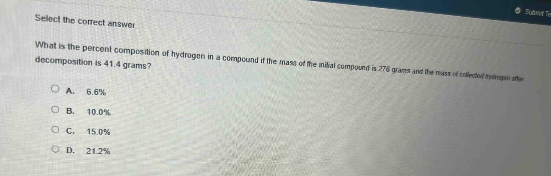 select the correct answer. what is the percent composition of hydrogen in a compound if the mass of the initial compound is 276 grams and the mass of collected hydrogen after decomposition is 41.4 grams? a. 6.6% b. 10.0% c. 15.0% d. 21.2%