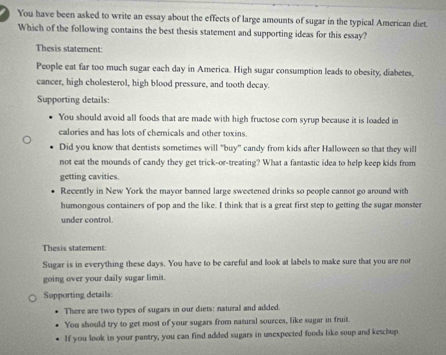 you have been asked to write an essay about the effects of large amounts of sugar in the typical american diet. which of the following contains the best thesis statement and supporting ideas for this essay? thesis statement: people eat far too much sugar each day in america. high sugar consumption leads to obesity, diabetes, cancer, high cholesterol, high blood pressure, and tooth decay. supporting details: • you should avoid all foods that are made with high fructose corn syrup because it is loaded in calories and has lots of chemicals and other toxins. • did you know that dentists sometimes will \buy\ candy from kids after halloween so that they will not eat the mounds of candy they get trick - or - treating? what a fantastic idea to help keep kids from getting cavities. • recently in new york the mayor banned large sweetened drinks so people cannot go around with humongous containers of pop and the like. i think that is a great first step to getting the sugar monster under control. thesis statement: sugar is in everything these days. you have to be careful and look at labels to make sure that you are not going over your daily sugar limit. supporting details: • there are two types of sugars in our diets; natural and added. • you should try to get most of your sugars from natural sources, like sugar in fruit. • if you look in your pantry, you can find added sugars in unexpected foods like soup and ketchup.