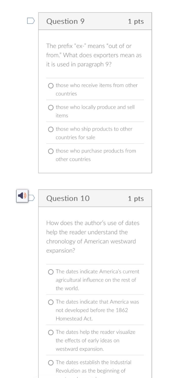 question 9 1 pts the prefix “ex -” means “out of or from.” what does exporters mean as it is used in paragraph 9? those who receive items from other countries those who locally produce and sell items those who ship products to other countries for sale those who purchase products from other countries question 10 1 pts how does the author’s use of dates help the reader understand the chronology of american westward expansion? the dates indicate america’s current agricultural influence on the rest of the world. the dates indicate that america was not developed before the 1862 homestead act. the dates help the reader visualize the effects of early ideas on westward expansion. the dates establish the industrial revolution as the beginning of