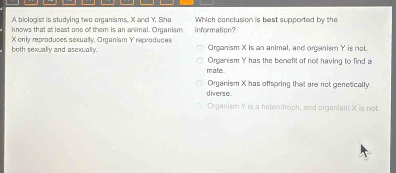 a biologist is studying two organisms, x and y. she knows that at least one of them is an animal. organism x only reproduces sexually. organism y reproduces both sexually and asexually. which conclusion is best supported by the information? organism x is an animal, and organism y is not. organism y has the benefit of not having to find a mate. organism x has offspring that are not genetically diverse. organism y is a heterotroph, and organism x is not.