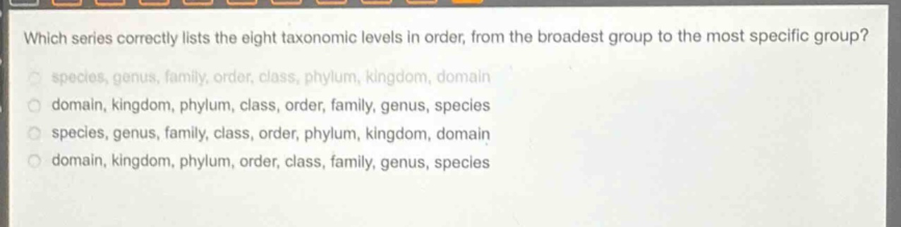 which series correctly lists the eight taxonomic levels in order, from the broadest group to the most specific group? species, genus, family, order, class, phylum, kingdom, domain domain, kingdom, phylum, class, order, family, genus, species species, genus, family, class, order, phylum, kingdom, domain domain, kingdom, phylum, order, class, family, genus, species
