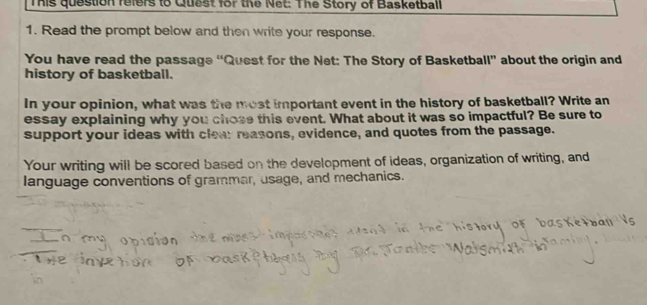 this question refers to quest for the net: the story of basketball\n1. read the prompt below and then write your response.\nyou have read the passage \quest for the net: the story of basketball\ about the origin and history of basketball.\nin your opinion, what was the most important event in the history of basketball? write an essay explaining why you chose this event. what about it was so impactful? be sure to support your ideas with clear reasons, evidence, and quotes from the passage.\nyour writing will be scored based on the development of ideas, organization of writing, and language conventions of grammar, usage, and mechanics.\nin my opinion the most important event in the history of basketball is the invention of basketball by dr. james naismith.