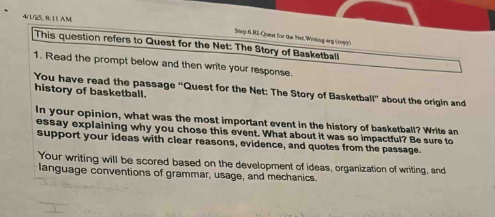 4/1/25, 8:11 am step 6.ri_quest for the net.writing arg (copy) this question refers to quest for the net: the story of basketball 1. read the prompt below and then write your response. you have read the passage “quest for the net: the story of basketball” about the origin and history of basketball. in your opinion, what was the most important event in the history of basketball? write an essay explaining why you chose this event. what about it was so impactful? be sure to support your ideas with clear reasons, evidence, and quotes from the passage. your writing will be scored based on the development of ideas, organization of writing, and language conventions of grammar, usage, and mechanics.