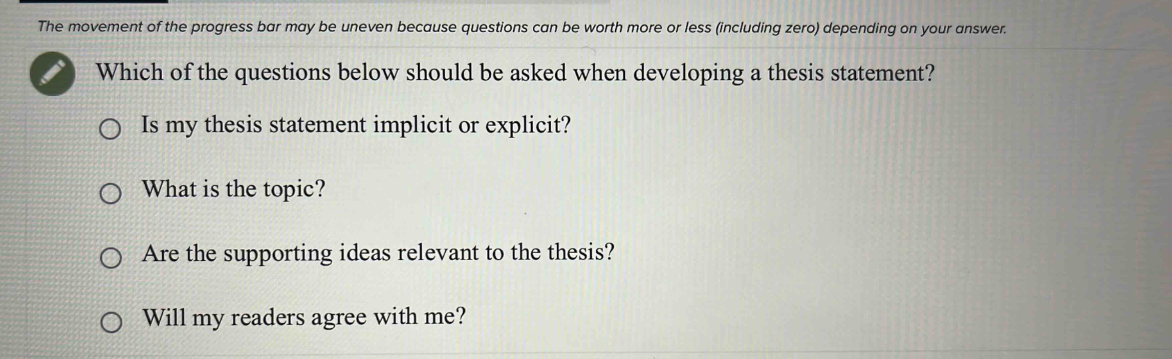 the movement of the progress bar may be uneven because questions can be worth more or less (including zero) depending on your answer. which of the questions below should be asked when developing a thesis statement? is my thesis statement implicit or explicit? what is the topic? are the supporting ideas relevant to the thesis? will my readers agree with me?