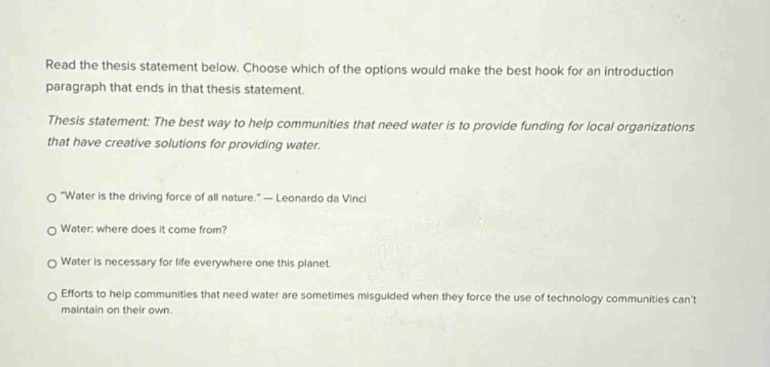 read the thesis statement below. choose which of the options would make the best hook for an introduction paragraph that ends in that thesis statement. thesis statement: the best way to help communities that need water is to provide funding for local organizations that have creative solutions for providing water. \water is the driving force of all nature.\ - leonardo da vinci water: where does it come from? water is necessary for life everywhere one this planet. efforts to help communities that need water are sometimes misguided when they force the use of technology communities cant maintain on their own.