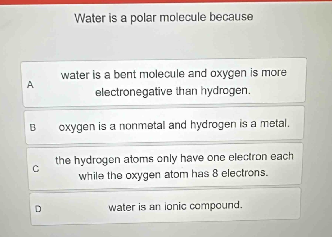 water is a polar molecule because\na water is a bent molecule and oxygen is more electronegative than hydrogen.\nb oxygen is a nonmetal and hydrogen is a metal.\nc the hydrogen atoms only have one electron each while the oxygen atom has 8 electrons.\nd water is an ionic compound.