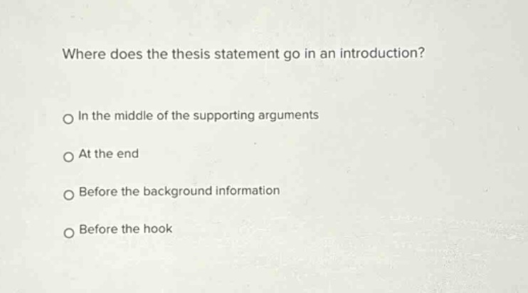 where does the thesis statement go in an introduction?\nin the middle of the supporting arguments\nat the end\nbefore the background information\nbefore the hook