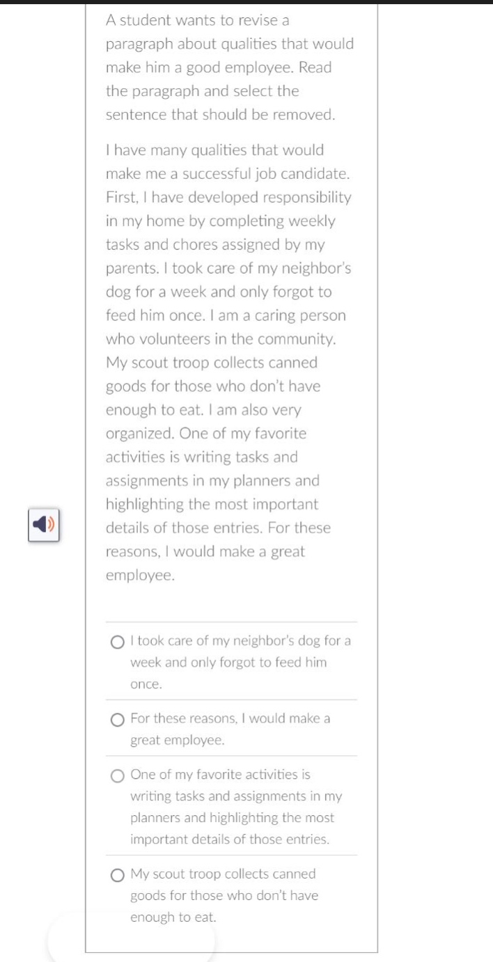 a student wants to revise a paragraph about qualities that would make him a good employee. read the paragraph and select the sentence that should be removed. i have many qualities that would make me a successful job candidate. first, i have developed responsibility in my home by completing weekly tasks and chores assigned by my parents. i took care of my neighbor’s dog for a week and only forgot to feed him once. i am a caring person who volunteers in the community. my scout troop collects canned goods for those who don’t have enough to eat. i am also very organized. one of my favorite activities is writing tasks and assignments in my planners and highlighting the most important details of those entries. for these reasons, i would make a great employee. i took care of my neighbor’s dog for a week and only forgot to feed him once. for these reasons, i would make a great employee. one of my favorite activities is writing tasks and assignments in my planners and highlighting the most important details of those entries. my scout troop collects canned goods for those who don’t have enough to eat.