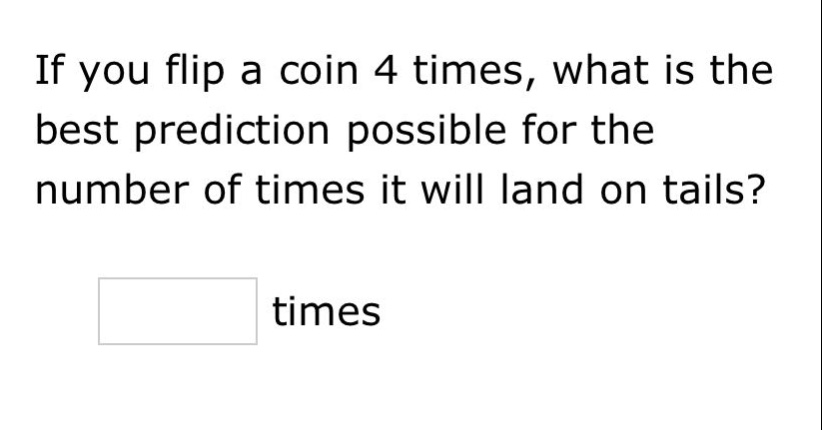 if you flip a coin 4 times, what is the best prediction possible for the number of times it will land on tails? times