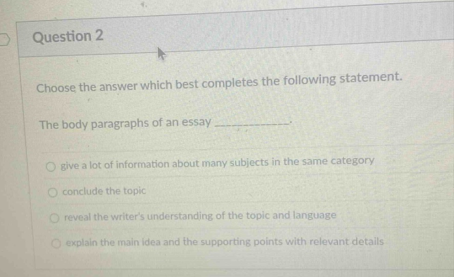question 2\nchoose the answer which best completes the following statement.\nthe body paragraphs of an essay ____________.\ngive a lot of information about many subjects in the same category\nconclude the topic\nreveal the writers understanding of the topic and language\nexplain the main idea and the supporting points with relevant details