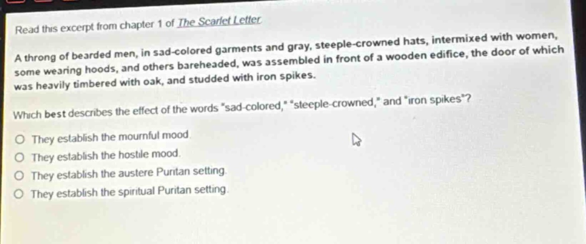 read this excerpt from chapter 1 of the scarlet letter. a throng of bearded men, in sad - colored garments and gray, steeple - crowned hats, intermixed with women, some wearing hoods, and others bareheaded, was assembled in front of a wooden edifice, the door of which was heavily timbered with oak, and studded with iron spikes. which best describes the effect of the words “sad - colored,” “steeple - crowned,” and “iron spikes”? they establish the mournful mood. they establish the hostile mood. they establish the austere puritan setting. they establish the spiritual puritan setting.
