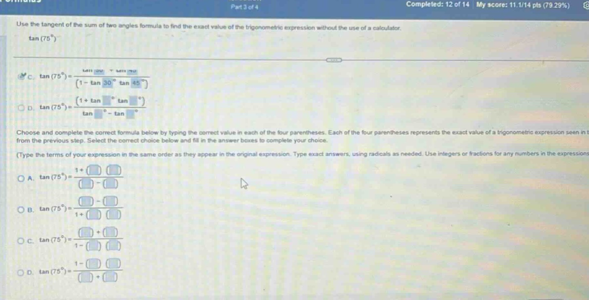 use the tangent of the sum of two angles formula to find the exact value of the trigonometric expression without the use of a calculator. tan(75°) c. tan(75°)=(tan 30° + tan 45°)/(1 - tan 30° tan 45°) d. tan(75°)=(1 + tan ° tan °)/(tan ° - tan °) choose and complete the correct formula below by typing the correct value in each of the four parentheses. each of the four parentheses represents the exact value of a trigonometric expression seen from the previous step. select the correct choice below and fill in the answer boxes to complete your choice. (type the terms of your expression in the same order as they appear in the original expression. type exact answers, using radicals as needed. use integers or fractions for any numbers in the expressions) a. tan(75°)=(1 + )/( - ) b. tan(75°)=( - )/(1 + ) c. tan(75°)=( + )/(1 - ) d. tan(75°)=(1 - )/( + )