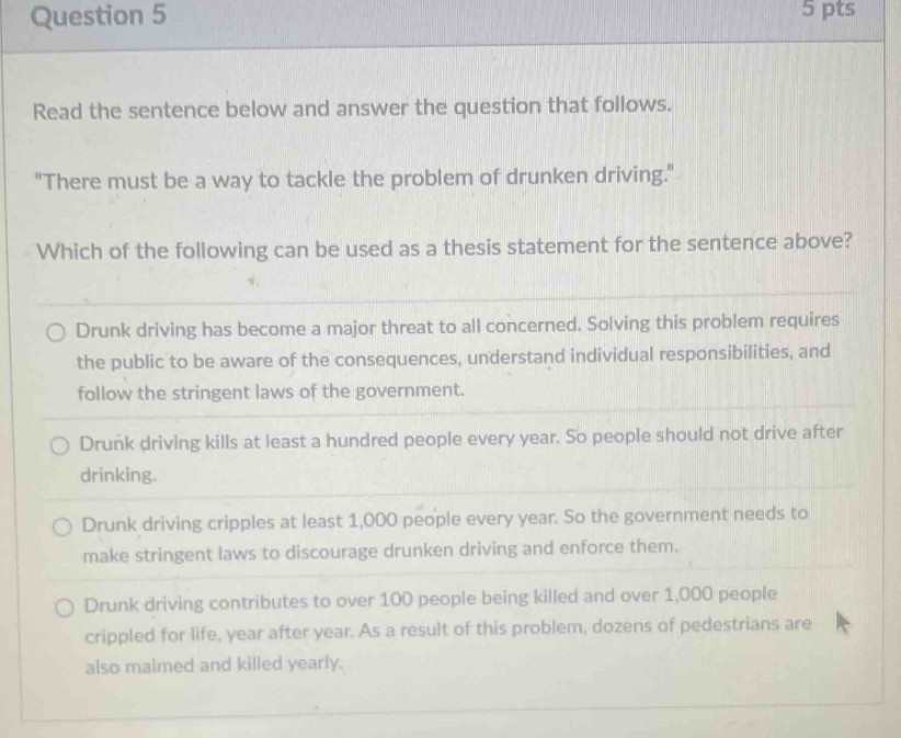 question 5 5 pts read the sentence below and answer the question that follows. “there must be a way to tackle the problem of drunken driving.” which of the following can be used as a thesis statement for the sentence above? drunk driving has become a major threat to all concerned. solving this problem requires the public to be aware of the consequences, understand individual responsibilities, and follow the stringent laws of the government. drunk driving kills at least a hundred people every year. so people should not drive after drinking. drunk driving cripples at least 1,000 people every year. so the government needs to make stringent laws to discourage drunken driving and enforce them. drunk driving contributes to over 100 people being killed and over 1,000 people crippled for life, year after year. as a result of this problem, dozens of pedestrians are also maimed and killed yearly.