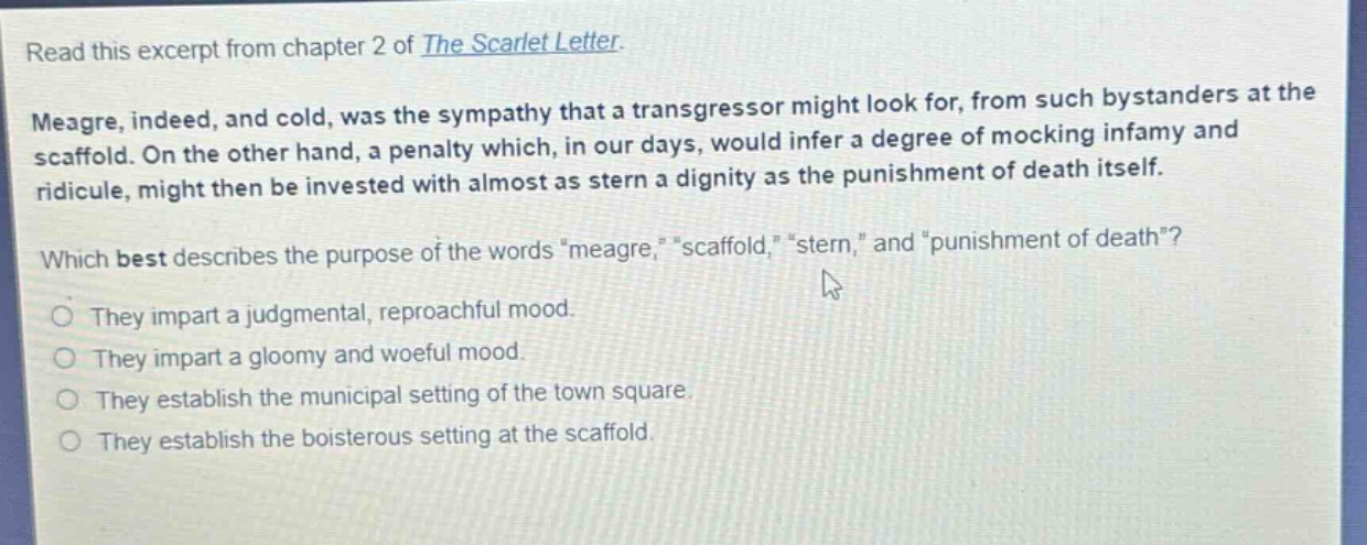 read this excerpt from chapter 2 of the scarlet letter. meagre, indeed, and cold, was the sympathy that a transgressor might look for, from such bystanders at the scaffold. on the other hand, a penalty which, in our days, would infer a degree of mocking infamy and ridicule, might then be invested with almost as stern a dignity as the punishment of death itself. which best describes the purpose of the words \meagre,\ \scaffold,\ \stern,\ and \punishment of death\? they impart a judgmental, reproachful mood. they impart a gloomy and woeful mood. they establish the municipal setting of the town square. they establish the boisterous setting at the scaffold.
