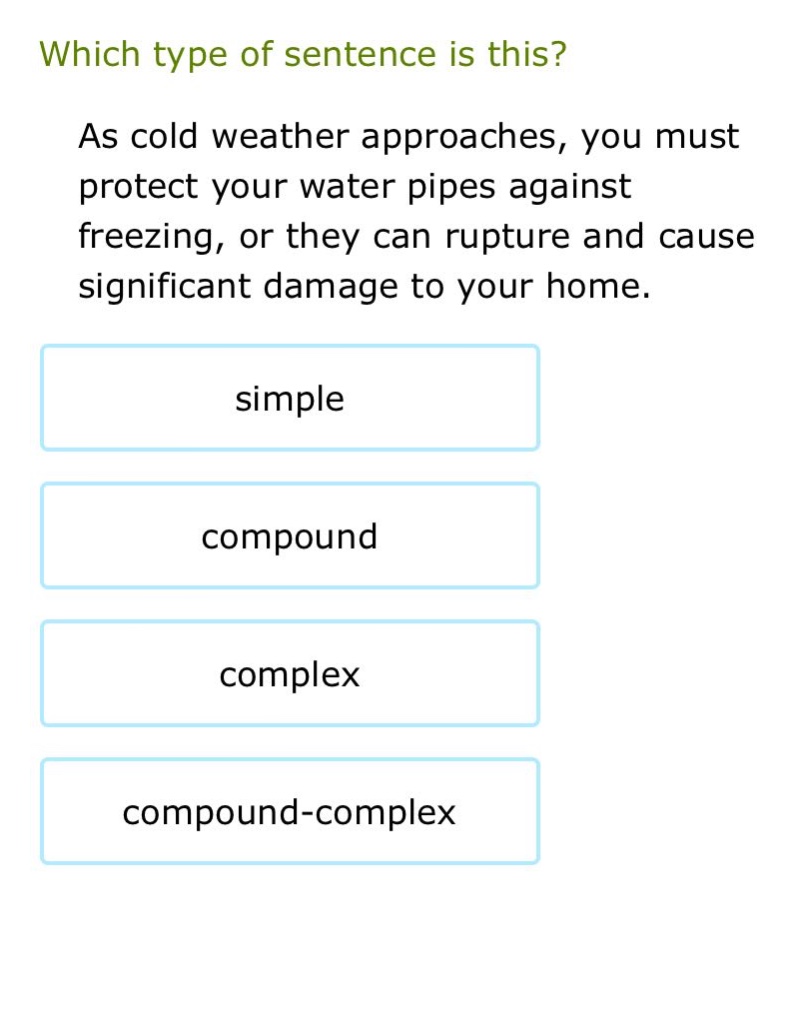 which type of sentence is this? as cold weather approaches, you must protect your water pipes against freezing, or they can rupture and cause significant damage to your home. simple compound complex compound - complex