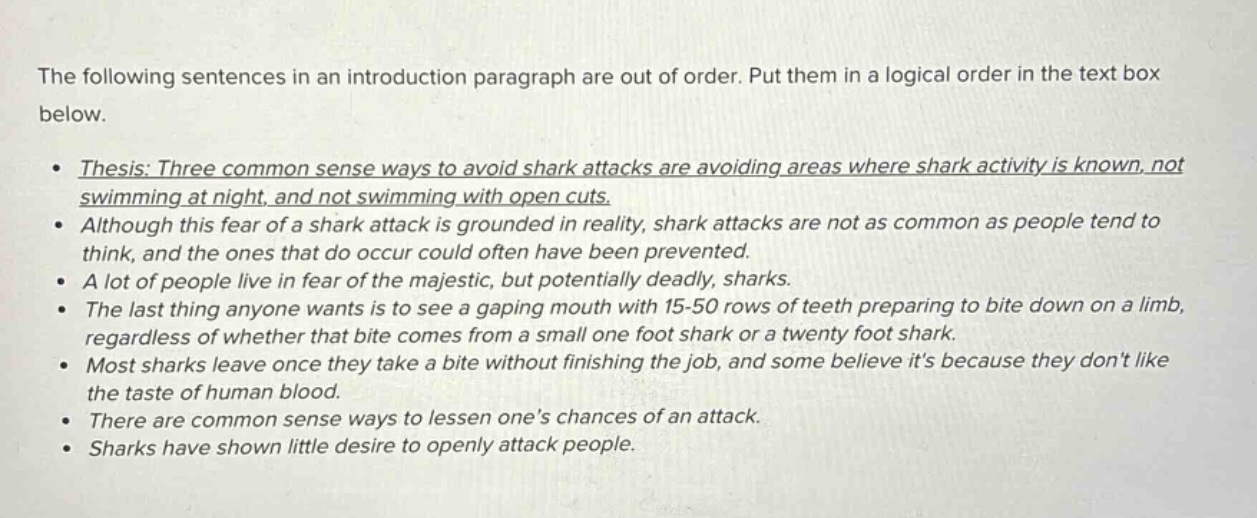 the following sentences in an introduction paragraph are out of order. put them in a logical order in the text box below.\n• thesis: three common sense ways to avoid shark attacks are avoiding areas where shark activity is known, not swimming at night, and not swimming with open cuts.\n• although this fear of a shark attack is grounded in reality, shark attacks are not as common as people tend to think, and the ones that do occur could often have been prevented.\n• a lot of people live in fear of the majestic, but potentially deadly, sharks.\n• the last thing anyone wants is to see a gaping mouth with 15 - 50 rows of teeth preparing to bite down on a limb, regardless of whether that bite comes from a small one foot shark or a twenty foot shark.\n• most sharks leave once they take a bite without finishing the job, and some believe its because they dont like the taste of human blood.\n• there are common sense ways to lessen ones chances of an attack.\n• sharks have shown little desire to openly attack people.\n• sharks have shown little desire to openly attack people.