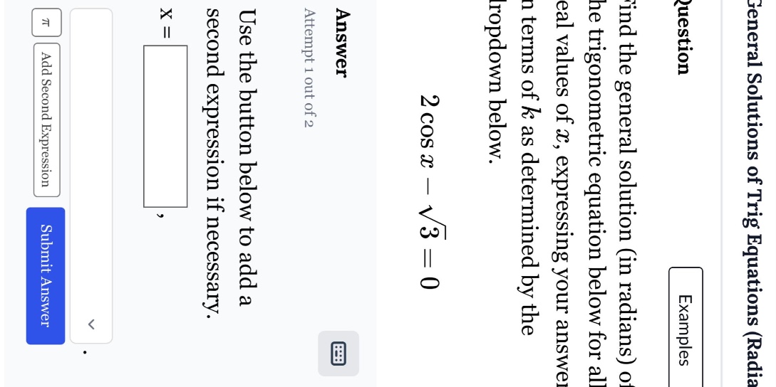 find the general solution (in radians) of the trigonometric equation below for all real values of x, expressing your answer in terms of k as determined by the dropdown below. 2 cos x - √3 = 0 answer attempt 1 out of 2 use the button below to add a second expression if necessary. x =