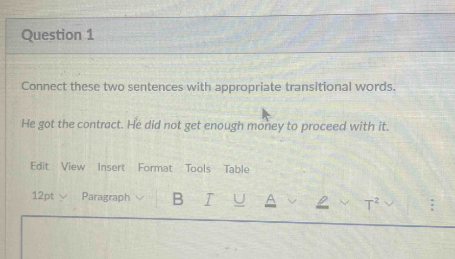 question 1\nconnect these two sentences with appropriate transitional words.\nhe got the contract. he did not get enough money to proceed with it.\nedit view insert format tools table\n12pt paragraph b i u a t²
