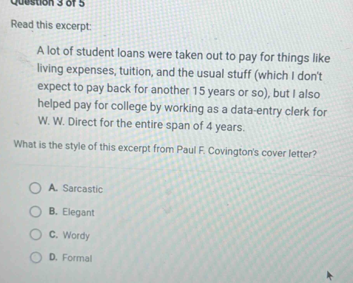 question 3 of 5 read this excerpt: a lot of student loans were taken out to pay for things like living expenses, tuition, and the usual stuff (which i dont expect to pay back for another 15 years or so), but i also helped pay for college by working as a data - entry clerk for w. w. direct for the entire span of 4 years. what is the style of this excerpt from paul f. covingtons cover letter? a. sarcastic b. elegant c. wordy d. formal