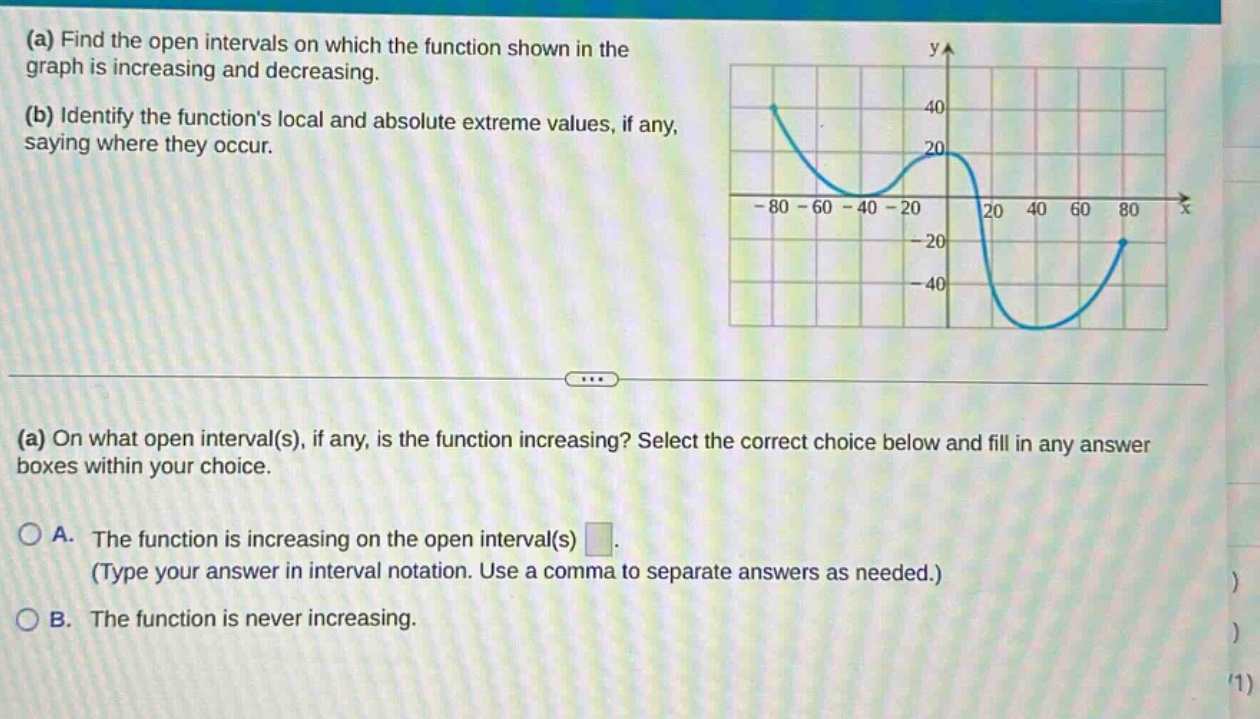 (a) find the open intervals on which the function shown in the graph is increasing and decreasing. (b) identify the functions local and absolute extreme values, if any, saying where they occur. (a) on what open interval(s), if any, is the function increasing? select the correct choice below and fill in any answer boxes within your choice. a. the function is increasing on the open interval(s) (type your answer in interval notation. use a comma to separate answers as needed.) b. the function is never increasing.