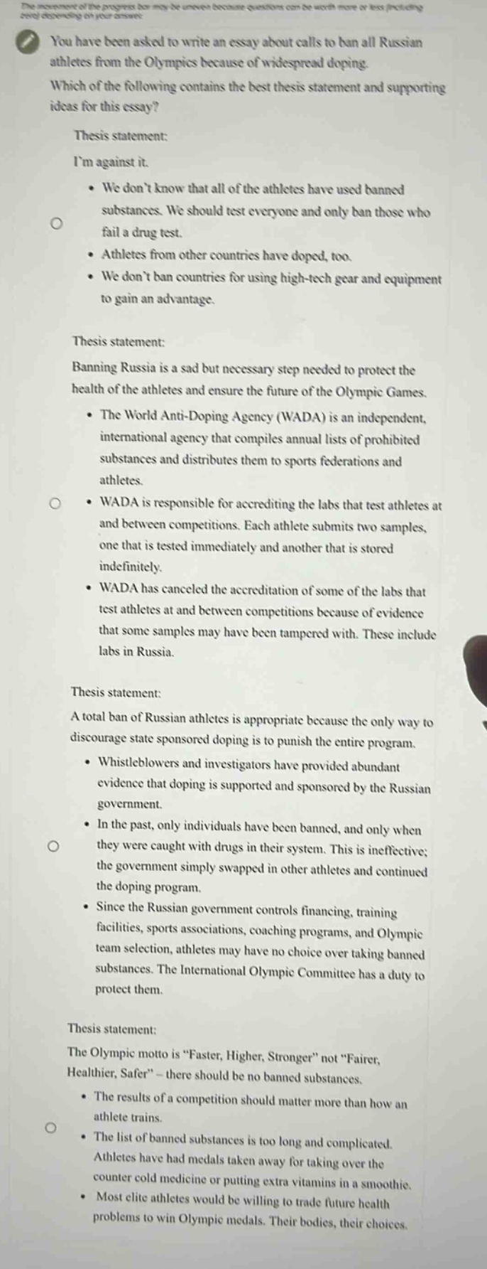 you have been asked to write an essay about calls to ban all russian athletes from the olympics because of widespread doping. which of the following contains the best thesis statement and supporting ideas for this essay? thesis statement: im against it. • we dont know that all of the athletes have used banned substances. we should test everyone and only ban those who fail a drug test. • athletes from other countries have doped, too. • we dont ban countries for using high - tech gear and equipment to gain an advantage. thesis statement: banning russia is a sad but necessary step needed to protect the health of the athletes and ensure the future of the olympic games. • the world anti - doping agency (wada) is an independent, international agency that compiles annual lists of prohibited substances and distributes them to sports federations and athletes. • wada is responsible for accrediting the labs that test athletes at and between competitions. each athlete submits two samples, one that is tested immediately and another that is stored indefinitely. • wada has canceled the accreditation of some of the labs that test athletes at and between competitions because of evidence that some samples may have been tampered with. these include labs in russia. thesis statement: a total ban of russian athletes is appropriate because the only way to discourage state sponsored doping is to punish the entire program. • whistleblowers and investigators have provided abundant evidence that doping is supported and sponsored by the russian government. • in the past, only individuals have been banned, and only when they were caught with drugs in their system. this is ineffective; the government simply swapped in other athletes and continued the doping program. • since the russian government controls financing, training facilities, sports associations, coaching programs, and olympic team selection, athletes may have no choice over taking banned substances. the international olympic committee has a duty to protect them. thesis statement: the olympic motto is \faster, higher, stronger\ not \fairer, healthier, safer\ - there should be no banned substances. • the results of a competition should matter more than how an athlete trains. • the list of banned substances is too long and complicated. athletes have had medals taken away for taking over the counter cold medicine or putting extra vitamins in a smoothie. • most elite athletes would be willing to trade future health problems to win olympic medals. their bodies, their choices.