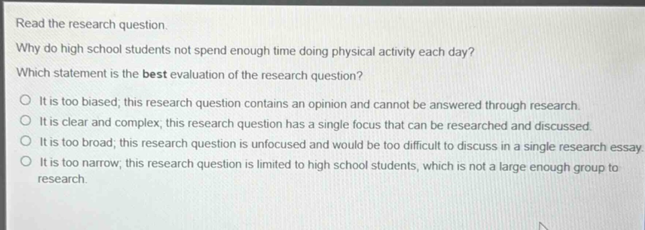 read the research question. why do high school students not spend enough time doing physical activity each day? which statement is the best evaluation of the research question? o it is too biased; this research question contains an opinion and cannot be answered through research. o it is clear and complex; this research question has a single focus that can be researched and discussed. o it is too broad; this research question is unfocused and would be too difficult to discuss in a single research essay. o it is too narrow; this research question is limited to high school students, which is not a large enough group to research.