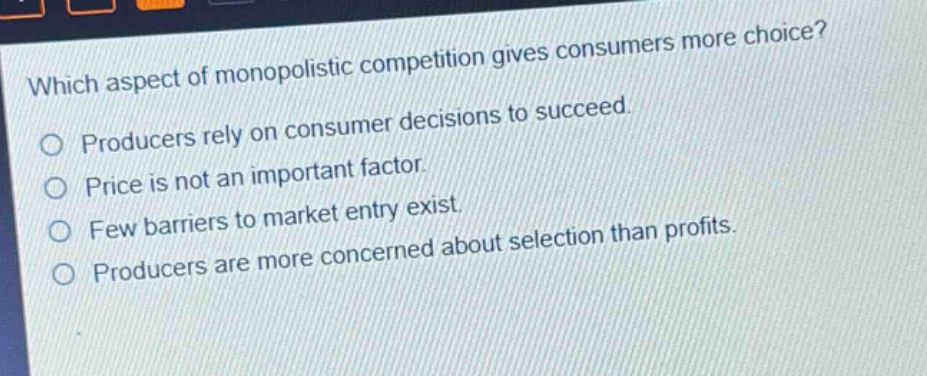 which aspect of monopolistic competition gives consumers more choice? producers rely on consumer decisions to succeed. price is not an important factor. few barriers to market entry exist. producers are more concerned about selection than profits.