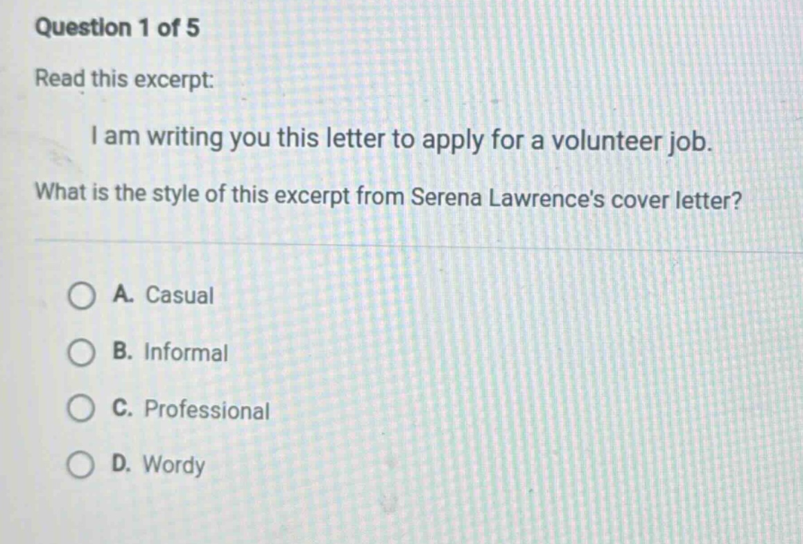 question 1 of 5 read this excerpt: i am writing you this letter to apply for a volunteer job. what is the style of this excerpt from serena lawrences cover letter? a. casual b. informal c. professional d. wordy