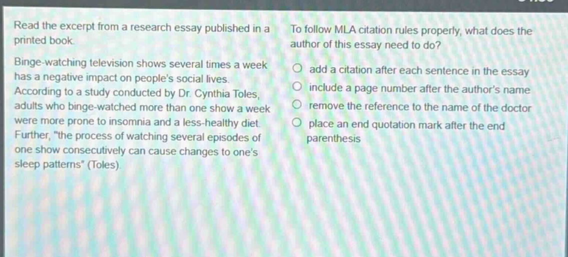 read the excerpt from a research essay published in a printed book. binge - watching television shows several times a week has a negative impact on peoples social lives. according to a study conducted by dr. cynthia toles, adults who binge - watched more than one show a week were more prone to insomnia and a less - healthy diet. further, \the process of watching several episodes of one show consecutively can cause changes to ones sleep patterns\ (toles). to follow mla citation rules properly, what does the author of this essay need to do? add a citation after each sentence in the essay include a page number after the authors name remove the reference to the name of the doctor place an end quotation mark after the end parenthesis