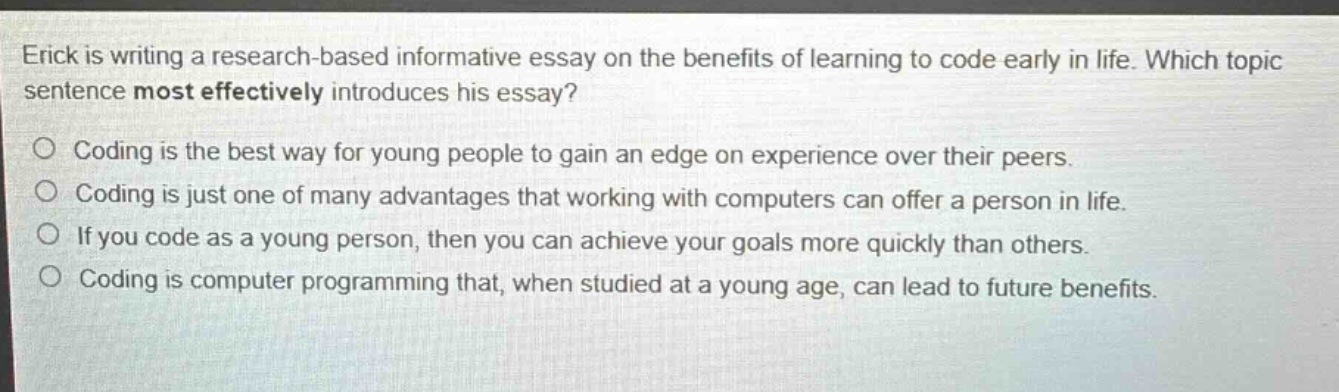erick is writing a research - based informative essay on the benefits of learning to code early in life. which topic sentence most effectively introduces his essay?\ncoding is the best way for young people to gain an edge on experience over their peers.\ncoding is just one of many advantages that working with computers can offer a person in life.\nif you code as a young person, then you can achieve your goals more quickly than others.\ncoding is computer programming that, when studied at a young age, can lead to future benefits.