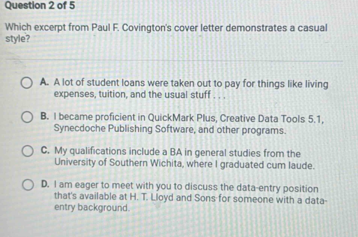 question 2 of 5 which excerpt from paul f. covingtons cover letter demonstrates a casual style? a. a lot of student loans were taken out to pay for things like living expenses, tuition, and the usual stuff... b. i became proficient in quickmark plus, creative data tools 5.1, synecdoche publishing software, and other programs. c. my qualifications include a ba in general studies from the university of southern wichita, where i graduated cum laude. d. i am eager to meet with you to discuss the data - entry position thats available at h. t. lloyd and sons for someone with a data - entry background.