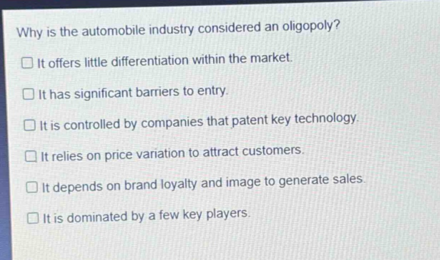why is the automobile industry considered an oligopoly? it offers little differentiation within the market. it has significant barriers to entry. it is controlled by companies that patent key technology. it relies on price variation to attract customers. it depends on brand loyalty and image to generate sales. it is dominated by a few key players.