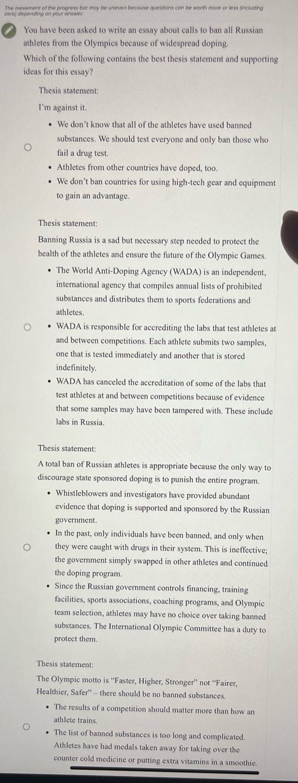 you have been asked to write an essay about calls to ban all russian athletes from the olympics because of widespread doping. which of the following contains the best thesis statement and supporting ideas for this essay? thesis statement: im against it. • we dont know that all of the athletes have used banned substances. we should test everyone and only ban those who fail a drug test. • athletes from other countries have doped, too. • we dont ban countries for using high - tech gear and equipment to gain an advantage. thesis statement: banning russia is a sad but necessary step needed to protect the health of the athletes and ensure the future of the olympic games. • the world anti - doping agency (wada) is an independent, international agency that compiles annual lists of prohibited substances and distributes them to sports federations and athletes. • wada is responsible for accrediting the labs that test athletes at and between competitions. each athlete submits two samples, one that is tested immediately and another that is stored indefinitely. • wada has canceled the accreditation of some of the labs that test athletes at and between competitions because of evidence that some samples may have been tampered with. these include labs in russia. thesis statement: a total ban of russian athletes is appropriate because the only way to discourage state sponsored doping is to punish the entire program. • whistleblowers and investigators have provided abundant evidence that doping is supported and sponsored by the russian government. • in the past, only individuals have been banned, and only when they were caught with drugs in their system. this is ineffective; the government simply swapped in other athletes and continued the doping program. • since the russian government controls financing, training facilities, sports associations, coaching programs, and olympic team selection, athletes may have no choice over taking banned substances. the international olympic committee has a duty to protect them. thesis statement: the olympic motto is “faster, higher, stronger” not “fairer, healthier, safer” – there should be no banned substances. • the results of a competition should matter more than how an athlete trains. • the list of banned substances is too long and complicated. athletes have had medals taken away for taking over the counter cold medicine or putting extra vitamins in a smoothie.