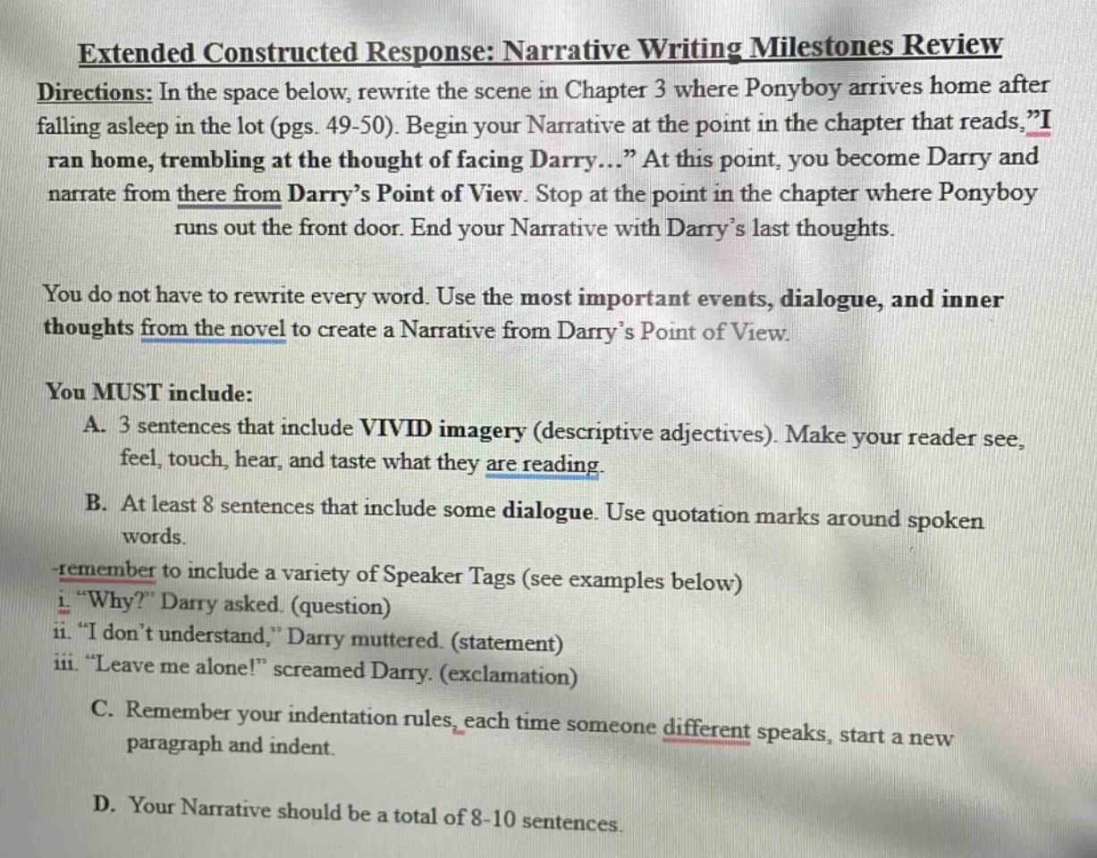 extended constructed response: narrative writing milestones review directions: in the space below, rewrite the scene in chapter 3 where ponyboy arrives home after falling asleep in the lot (pgs. 49 - 50). begin your narrative at the point in the chapter that reads, i ran home, trembling at the thought of facing darry... at this point, you become darry and narrate from there from darry’s point of view. stop at the point in the chapter where ponyboy runs out the front door. end your narrative with darry’s last thoughts. you do not have to rewrite every word. use the most important events, dialogue, and inner thoughts from the novel to create a narrative from darry’s point of view. you must include: a. 3 sentences that include vivid imagery (descriptive adjectives). make your reader see, feel, touch, hear, and taste what they are reading. b. at least 8 sentences that include some dialogue. use quotation marks around spoken words. remember to include a variety of speaker tags (see examples below) i. why? darry asked. (question) ii. i don’t understand, darry muttered. (statement) iii. leave me alone! screamed darry. (exclamation) c. remember your indentation rules, each time someone different speaks, start a new paragraph and indent. d. your narrative should be a total of 8 - 10 sentences.