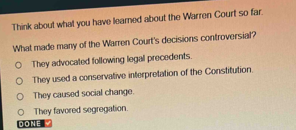 think about what you have learned about the warren court so far. what made many of the warren courts decisions controversial? they advocated following legal precedents. they used a conservative interpretation of the constitution. they caused social change. they favored segregation. done