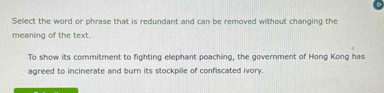 select the word or phrase that is redundant and can be removed without changing the meaning of the text. to show its commitment to fighting elephant poaching, the government of hong kong has agreed to incinerate and burn its stockpile of confiscated ivory.
