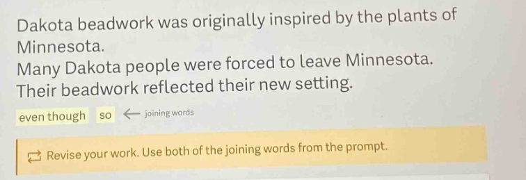 dakota beadwork was originally inspired by the plants of minnesota. many dakota people were forced to leave minnesota. their beadwork reflected their new setting. even though so ← joining words revise your work. use both of the joining words from the prompt.
